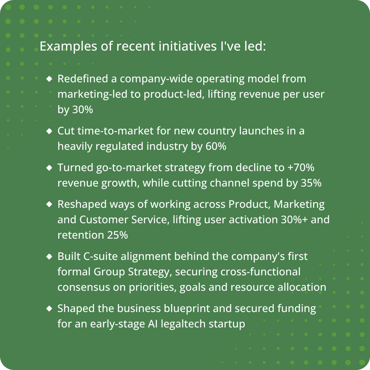 Example of project achievements Examples of recent initiatives I've led: Redefined a company-wide operating model from marketing-led to product-led, lifting revenue per user by 30% Cut time-to-market for new country launches in a heavily regulated industry by 60% Turned go-to-market s